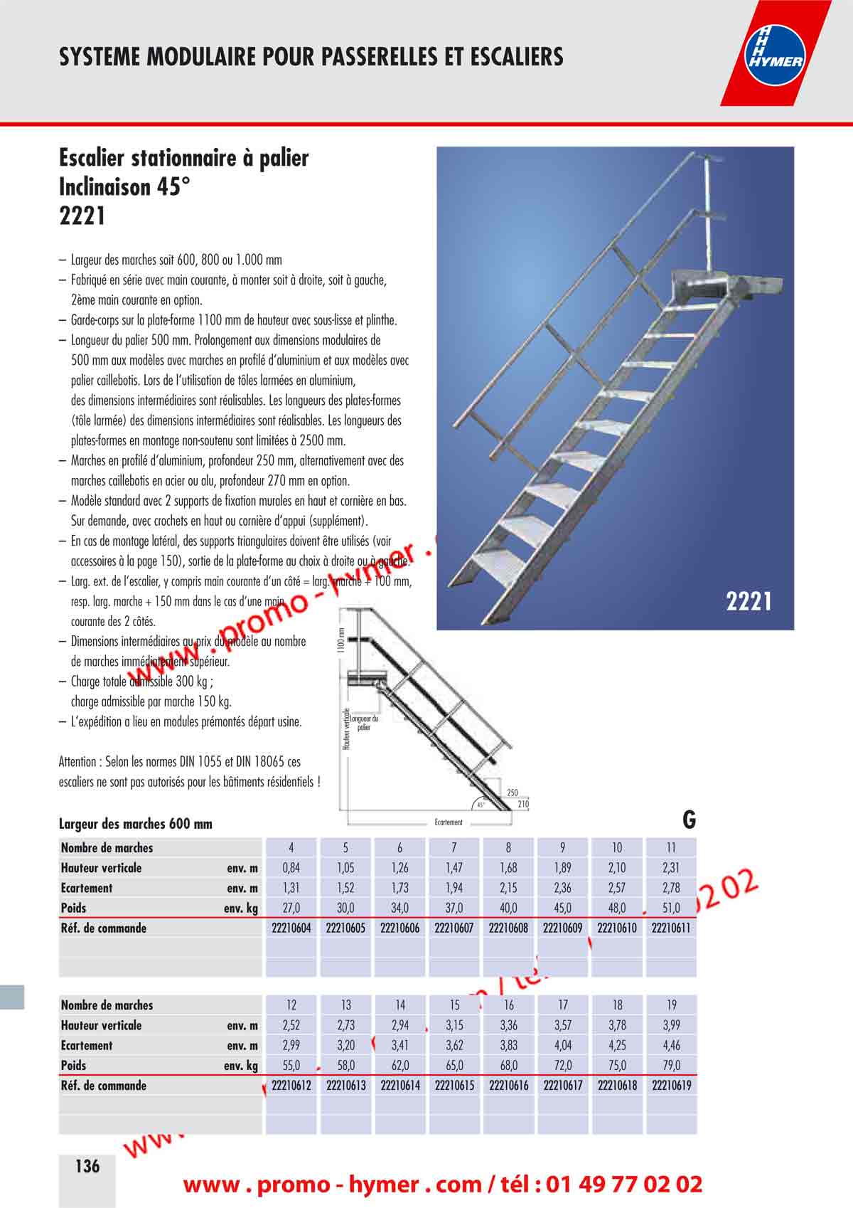 SYSTEME MODULAIRE POUR PASSERELLES ET ESCALIERS 



Largeur des marches 800 mm G 


Nombre de marches 4 5 6 7 8 9 10 11 
Hauteur verticale env. m 1,00 1,25 1,50 1,75 2,00 2,25 2,50 2,75 
&Eacute;cartement env. m 0,76 0,91 1,06 1,20 1,35 1,49 1,64 1,78 
Poids env. kg 15,0 19,0 22,0 25,0 29,0 32,0 36,0 39,0 
R&eacute;f. de commande 22100804 22100805 22100806 22100807 22100808 22100809 22100810 22100811 

69,0 
R&eacute;f. de commande 22100812 22100813 22100814 22100815 22100816 22100817 22100818 22100819 22100820 

Largeur des marches 1000 mm G 
Nombre de marches 4 5 6 7 8 9 10 11 
Hauteur verticale env. m 1,00 1,25 1,50 1,75 2,00 2,25 2,50 2,75 
&Eacute;cartement env. m 0,76 0,91 1,06 1,20 1,35 1,49 1,64 1,78 
Poids env. kg 17,0 21,0 25,0 28,0 32,0 36,0 40,0 44,0